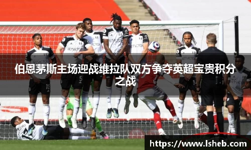 伯恩茅斯主场迎战维拉队双方争夺英超宝贵积分之战